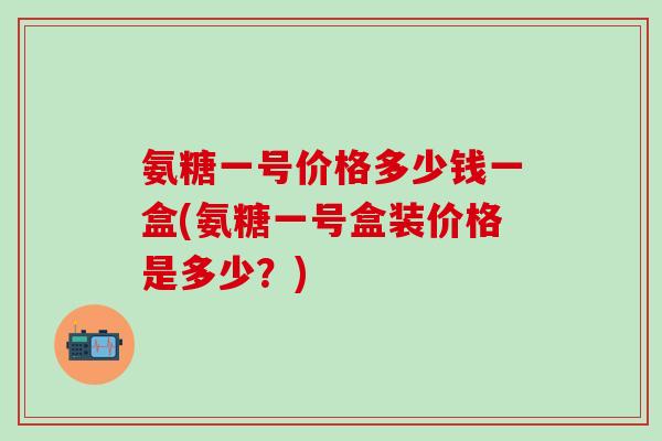 氨糖一号价格多少钱一盒(氨糖一号盒装价格是多少？)