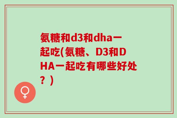 氨糖和d3和dha一起吃(氨糖、D3和DHA一起吃有哪些好处?) 氨糖和d3和dha一起吃(氨糖、D3和DHA一起吃有哪些好处?)