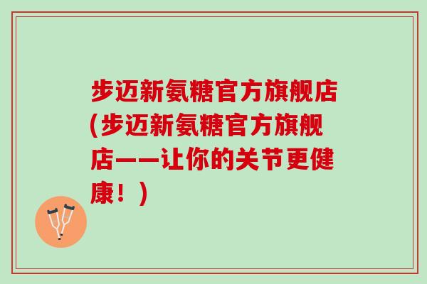 步迈新氨糖官方旗舰店(步迈新氨糖官方旗舰店——让你的关节更健康!) 步迈新氨糖官方旗舰店(步迈新氨糖官方旗舰店——让你的关节更健康!)