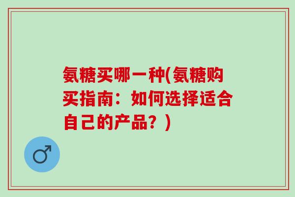 氨糖买哪一种(氨糖购买指南：如何选择适合自己的产品？)