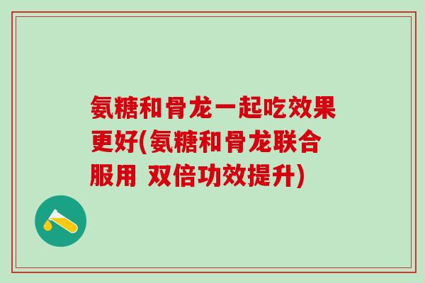 氨糖和骨龙一起吃效果更好(氨糖和骨龙联合服用 双倍功效提升)