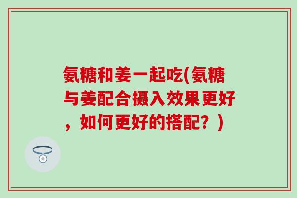 氨糖和姜一起吃(氨糖与姜配合摄入效果更好，如何更好的搭配？)
