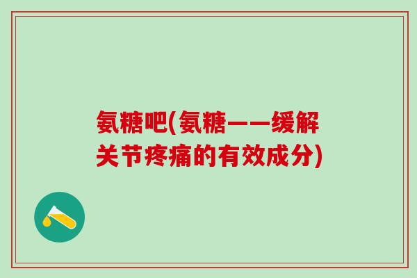 氨糖吧(氨糖——缓解关节疼痛的有效成分)