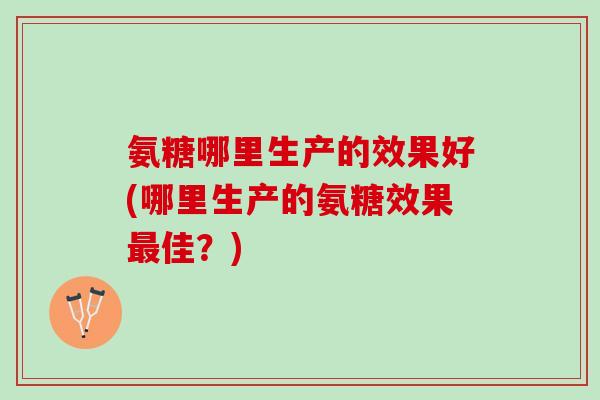 氨糖哪里生产的效果好(哪里生产的氨糖效果最佳？)