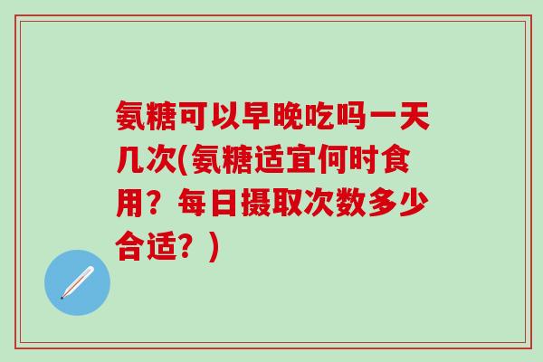 氨糖可以早晚吃吗一天几次(氨糖适宜何时食用？每日摄取次数多少合适？)
