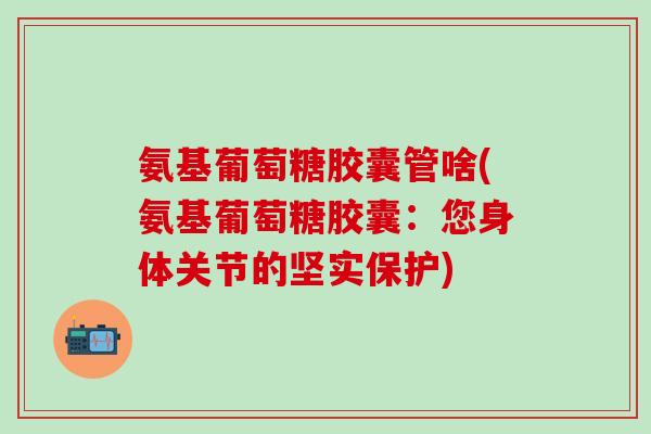 氨基葡萄糖胶囊管啥(氨基葡萄糖胶囊:您身体关节的坚实保护) 氨基葡萄糖胶囊管啥(氨基葡萄糖胶囊:您身体关节的坚实保护)