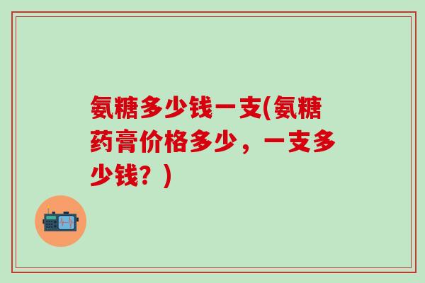 氨糖多少钱一支(氨糖药膏价格多少，一支多少钱？)