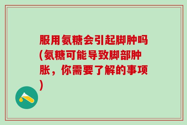 服用氨糖会引起脚肿吗(氨糖可能导致脚部肿胀，你需要了解的事项)