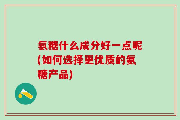 氨糖什么成分好一点呢(如何选择更优质的氨糖产品)