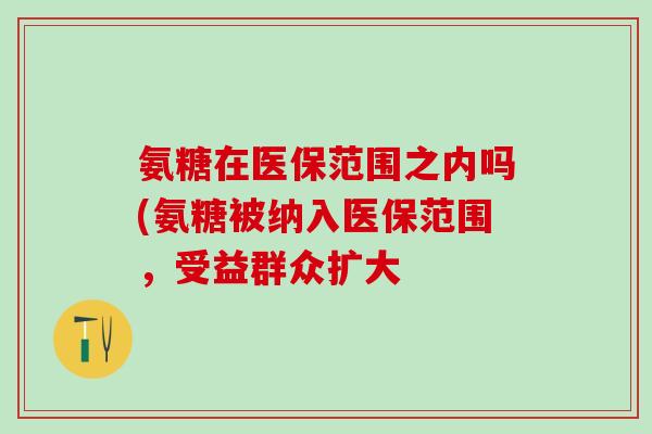 氨糖在医保范围之内吗(氨糖被纳入医保范围，受益群众扩大