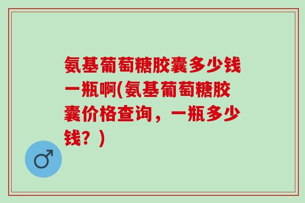 氨基葡萄糖胶囊多少钱一瓶啊(氨基葡萄糖胶囊价格查询，一瓶多少钱？)