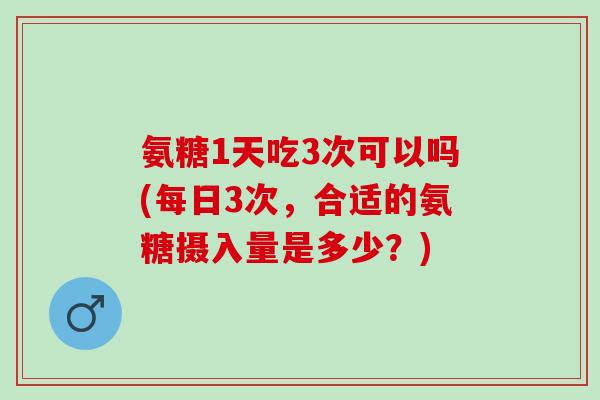 氨糖1天吃3次可以吗(每日3次,合适的氨糖摄入量是多少?) 氨糖1天吃3次可以吗(每日3次,合适的氨糖摄入量是多少?)
