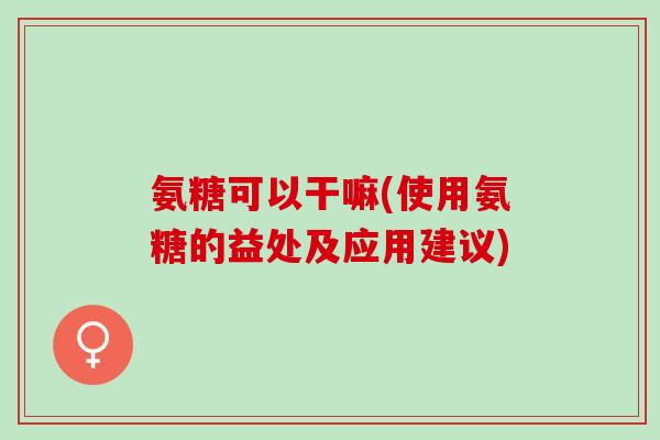 氨糖可以干嘛(使用氨糖的益处及应用建议)