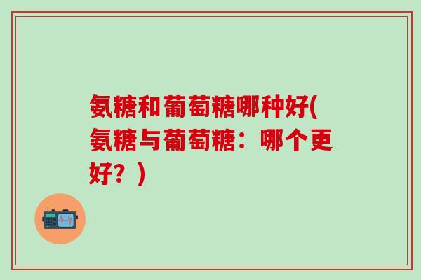 氨糖和葡萄糖哪种好(氨糖与葡萄糖：哪个更好？)