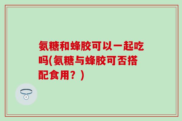 氨糖和蜂胶可以一起吃吗(氨糖与蜂胶可否搭配食用?) 氨糖和蜂胶可以一起吃吗(氨糖与蜂胶可否搭配食用?)