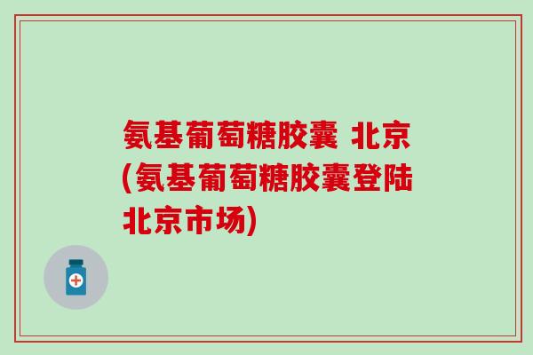 氨基葡萄糖胶囊 北京(氨基葡萄糖胶囊登陆北京市场)