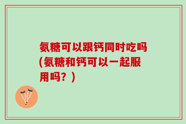 氨糖可以跟钙同时吃吗(氨糖和钙可以一起服用吗？)