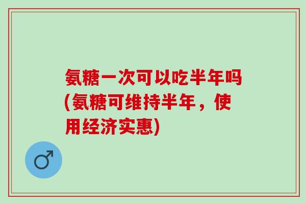 氨糖一次可以吃半年吗(氨糖可维持半年，使用经济实惠)