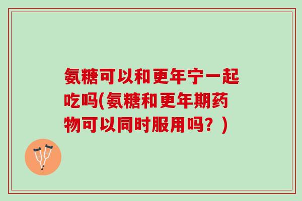 氨糖可以和更年宁一起吃吗(氨糖和更年期药物可以同时服用吗？)