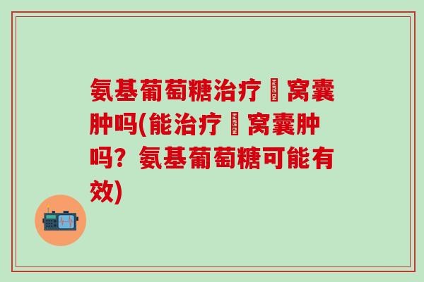 氨基葡萄糖治疗腘窝囊肿吗(能治疗腘窝囊肿吗？氨基葡萄糖可能有效)