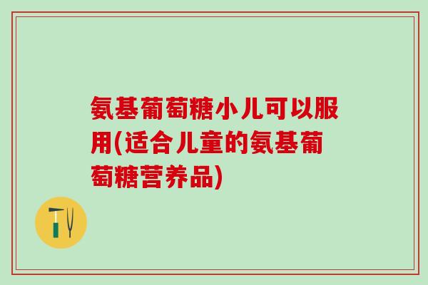 氨基葡萄糖小儿可以服用(适合儿童的氨基葡萄糖营养品)