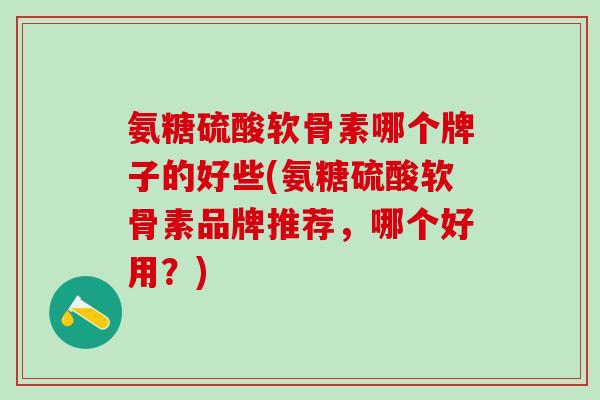 氨糖硫酸软骨素哪个牌子的好些(氨糖硫酸软骨素品牌推荐，哪个好用？)