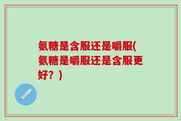 氨糖是含服还是嚼服(氨糖是嚼服还是含服更好？)