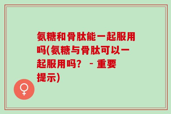 氨糖和骨肽能一起服用吗(氨糖与骨肽可以一起服用吗？ - 重要提示)