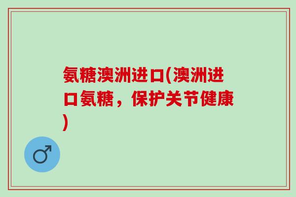 氨糖澳洲进口(澳洲进口氨糖，保护关节健康)