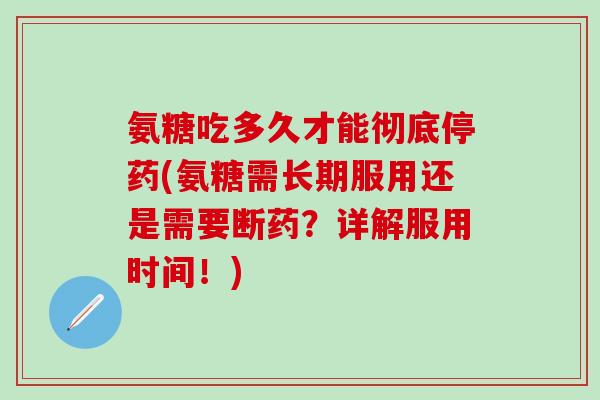 氨糖吃多久才能彻底停药(氨糖需长期服用还是需要断药？详解服用时间！)
