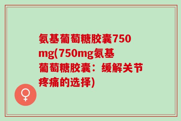 氨基葡萄糖胶囊750mg(750mg氨基葡萄糖胶囊：缓解关节疼痛的选择)