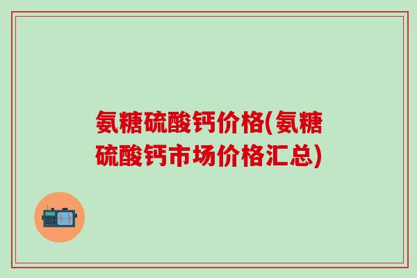 氨糖硫酸钙价格(氨糖硫酸钙市场价格汇总)