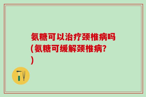 氨糖可以治疗颈椎病吗(氨糖可缓解颈椎病？)