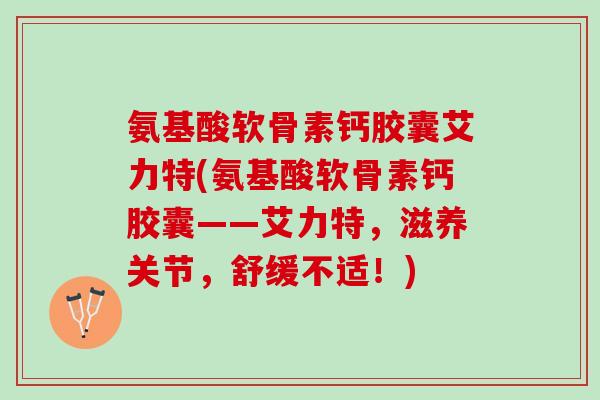 氨基酸软骨素钙胶囊艾力特(氨基酸软骨素钙胶囊——艾力特，滋养关节，舒缓不适！)