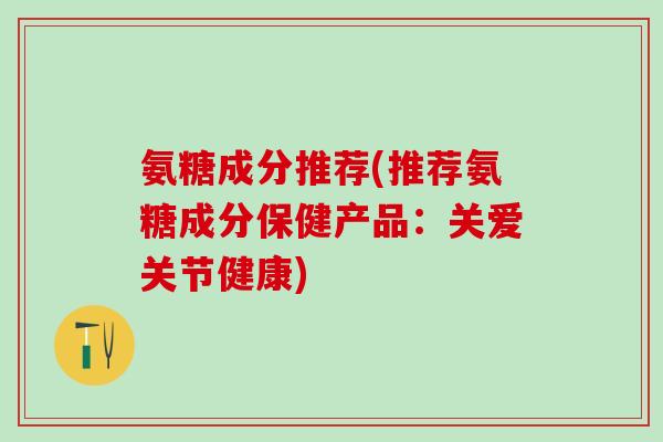 氨糖成分推荐(推荐氨糖成分保健产品：关爱关节健康)