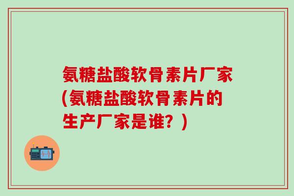 氨糖盐酸软骨素片厂家(氨糖盐酸软骨素片的生产厂家是谁？)