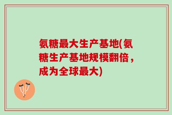 氨糖最大生产基地(氨糖生产基地规模翻倍，成为全球最大)