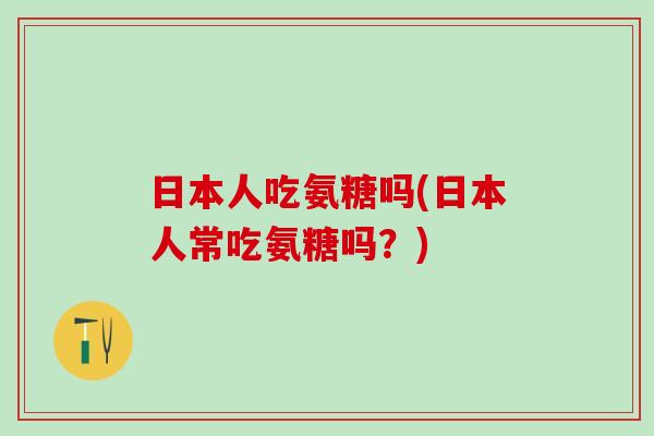 日本人吃氨糖吗(日本人常吃氨糖吗?) 日本人吃氨糖吗(日本人常吃氨糖吗?)