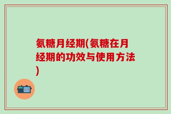 氨糖月经期(氨糖在月经期的功效与使用方法)