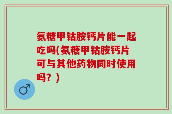 氨糖甲钴胺钙片能一起吃吗(氨糖甲钴胺钙片可与其他药物同时使用吗？)