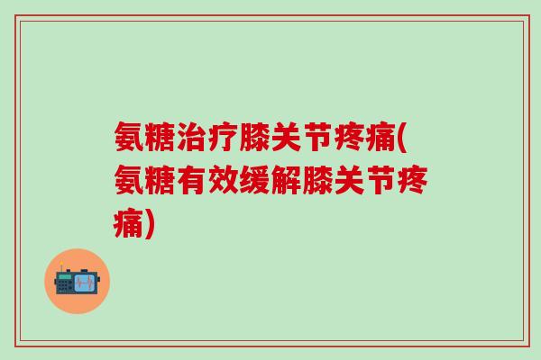 氨糖治疗膝关节疼痛(氨糖有效缓解膝关节疼痛)