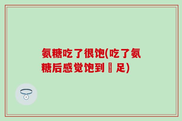 氨糖吃了很饱(吃了氨糖后感觉饱到飽足)