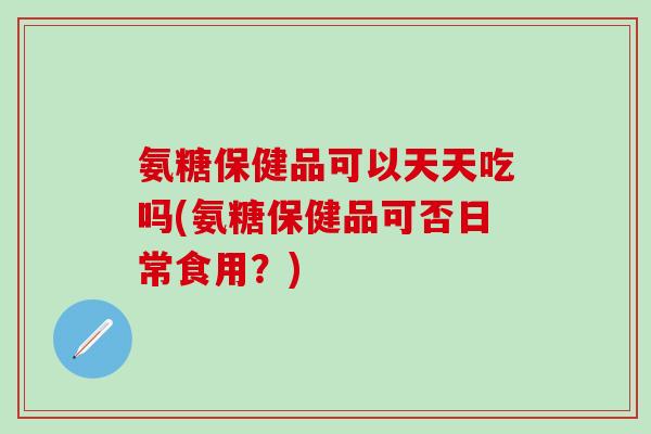 氨糖保健品可以天天吃吗(氨糖保健品可否日常食用？)