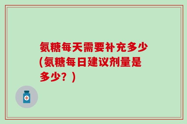氨糖每天需要补充多少(氨糖每日建议剂量是多少？)