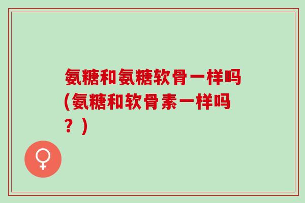 氨糖和氨糖软骨一样吗(氨糖和软骨素一样吗？)