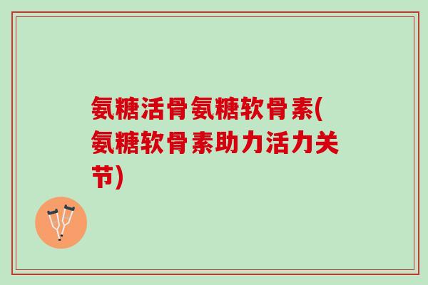氨糖活骨氨糖软骨素(氨糖软骨素助力活力关节)