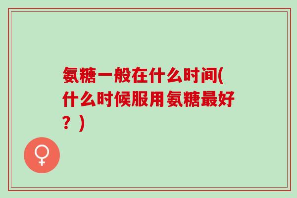 氨糖一般在什么时间(什么时候服用氨糖好?) 氨糖一般在什么时间(什么时候服用氨糖好?)