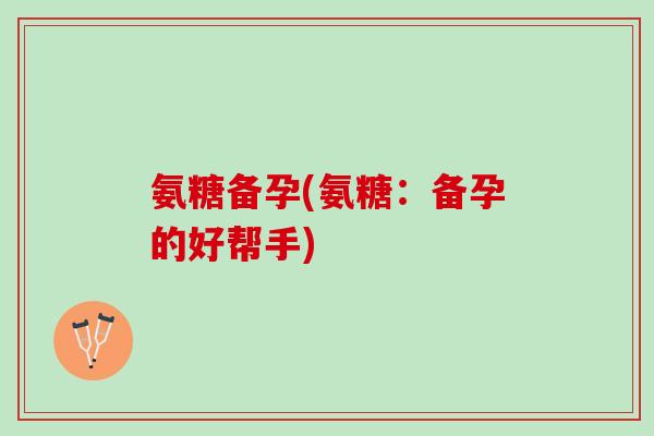 氨糖备孕(氨糖：备孕的好帮手)