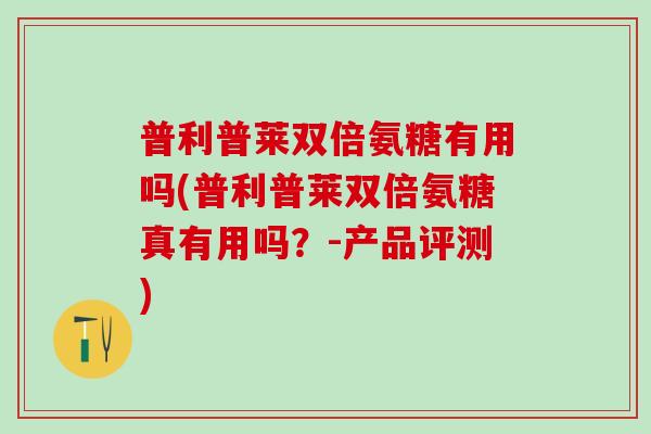 普利普莱双倍氨糖有用吗(普利普莱双倍氨糖真有用吗？-产品评测)