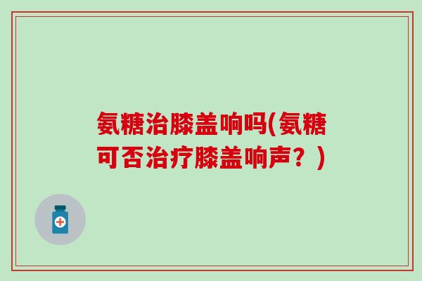 氨糖治膝盖响吗(氨糖可否治疗膝盖响声？)